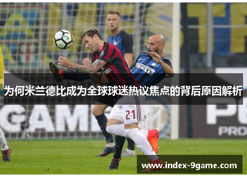 为何米兰德比成为全球球迷热议焦点的背后原因解析