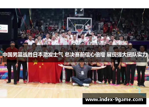 中国男篮战胜日本激发士气 总决赛前信心倍增 展现强大团队实力