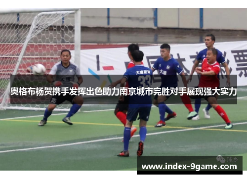 奥格布杨贺携手发挥出色助力南京城市完胜对手展现强大实力