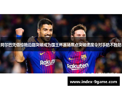 阿尔巴凭借惊艳边路突破成为国王杯赛场焦点突破速度令对手防不胜防