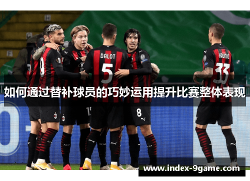 如何通过替补球员的巧妙运用提升比赛整体表现 如何通过替补球员的巧妙运用提升比赛整体表现