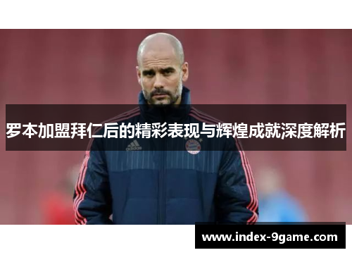 罗本加盟拜仁后的精彩表现与辉煌成就深度解析 罗本加盟拜仁后的精彩表现与辉煌成就深度解析