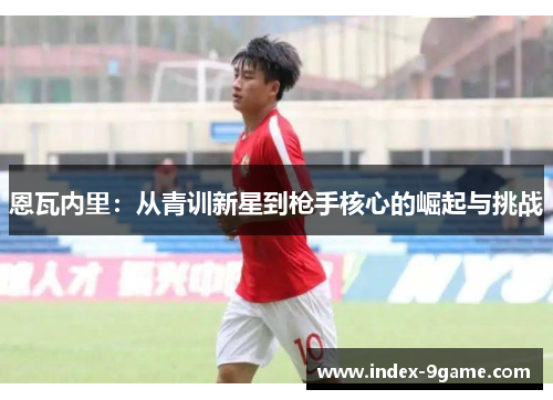 恩瓦内里:从青训新星到枪手核心的崛起与挑战 恩瓦内里:从青训新星到枪手核心的崛起与挑战