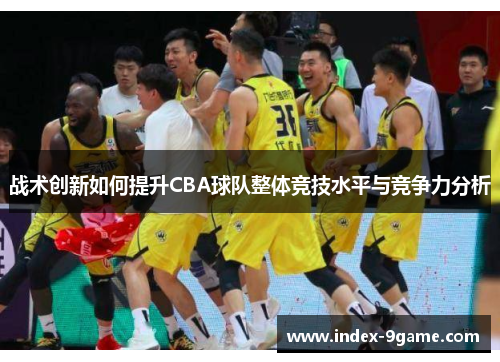 战术创新如何提升CBA球队整体竞技水平与竞争力分析 战术创新如何提升CBA球队整体竞技水平与竞争力分析