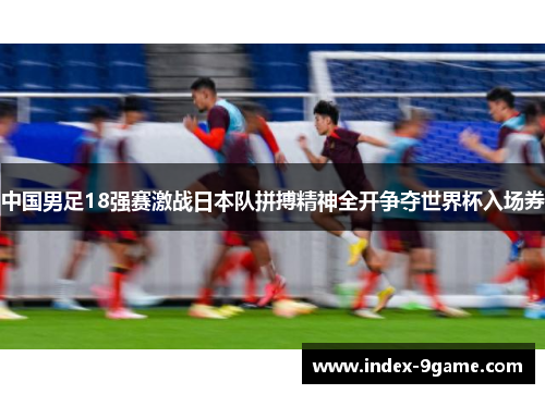 中国男足18强赛激战日本队拼搏精神全开争夺世界杯入场券