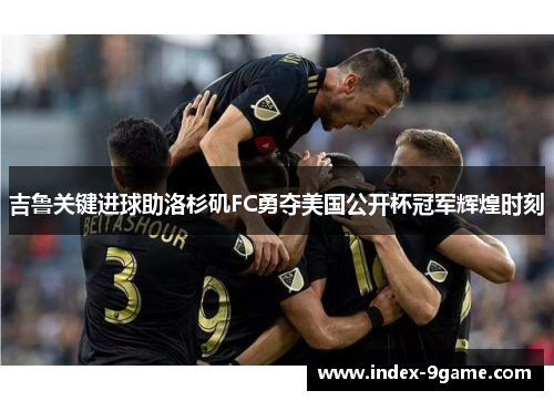 吉鲁关键进球助洛杉矶FC勇夺美国公开杯冠军辉煌时刻