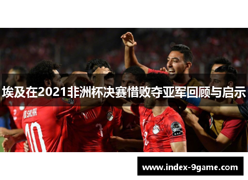 埃及在2021非洲杯决赛惜败夺亚军回顾与启示
