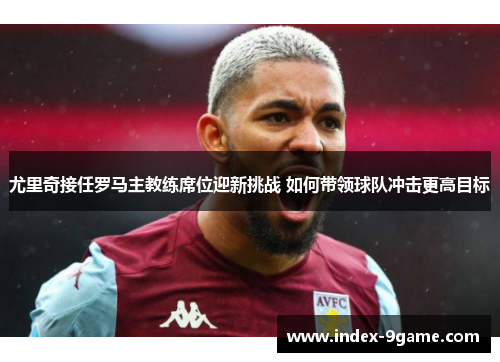 尤里奇接任罗马主教练席位迎新挑战 如何带领球队冲击更高目标
