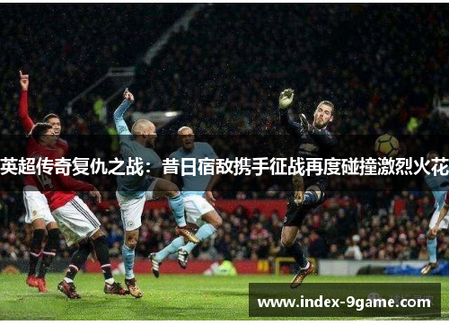 英超传奇复仇之战：昔日宿敌携手征战再度碰撞激烈火花